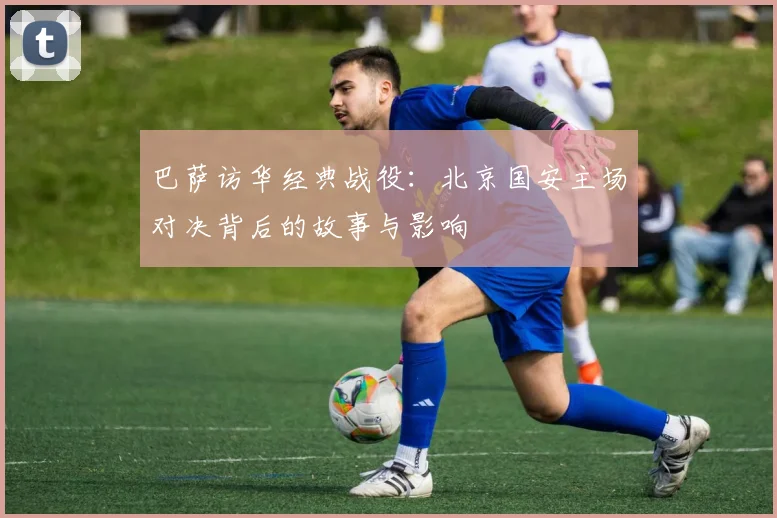 巴萨访华经典战役：北京国安主场对决背后的故事与影响