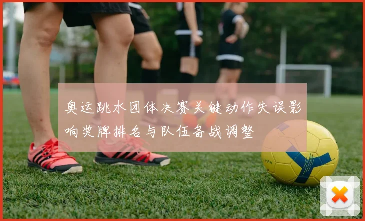 奥运跳水团体决赛关键动作失误影响奖牌排名与队伍备战调整