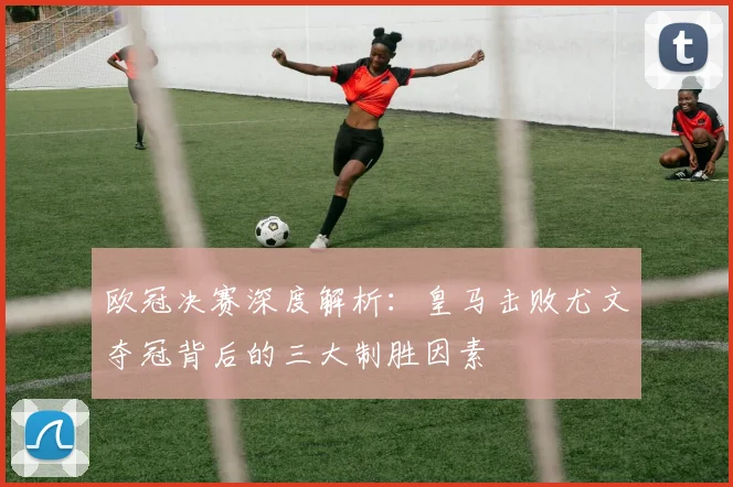 欧冠决赛深度解析：皇马击败尤文夺冠背后的三大制胜因素