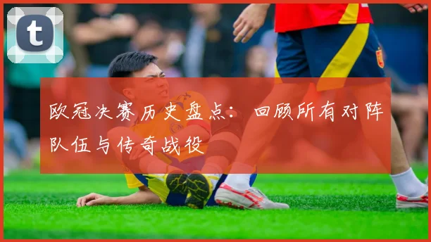 欧冠决赛历史盘点：回顾所有对阵队伍与传奇战役