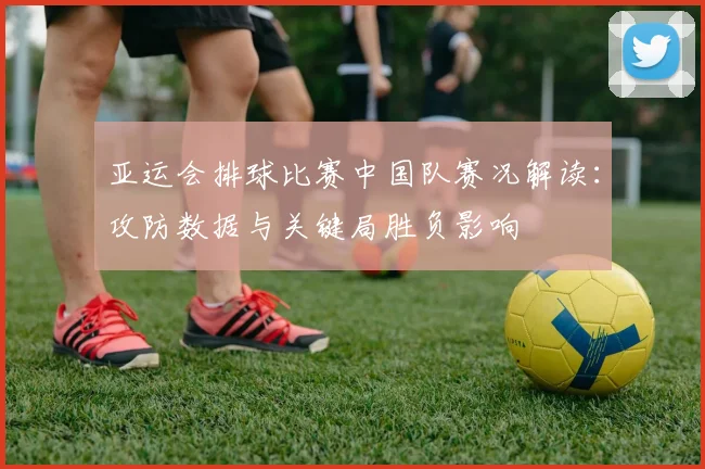 亚运会排球比赛中国队赛况解读：攻防数据与关键局胜负影响