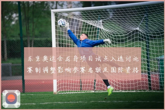 东京奥运会龙舟项目试点入选讨论赛制调整影响参赛名额及国际资格分配