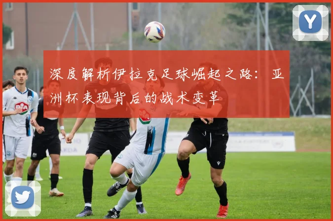 深度解析伊拉克足球崛起之路：亚洲杯表现背后的战术变革