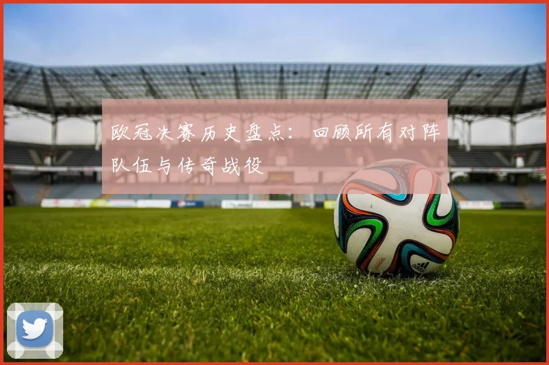 欧冠决赛历史盘点：回顾所有对阵队伍与传奇战役