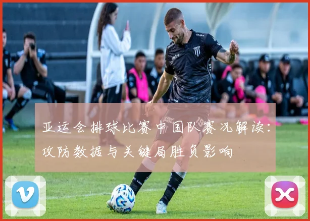 亚运会排球比赛中国队赛况解读：攻防数据与关键局胜负影响